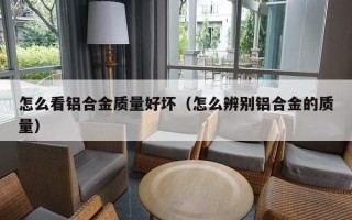 怎么看铝合金质量好坏（怎么辨别铝合金的质量）