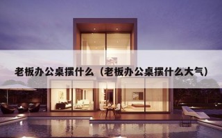 老板办公桌摆什么（老板办公桌摆什么大气）