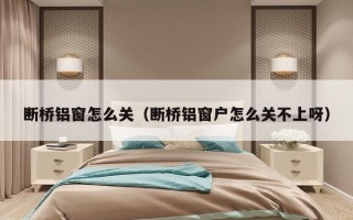 断桥铝窗怎么关（断桥铝窗户怎么关不上呀）