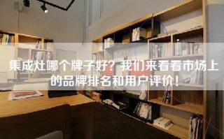 集成灶哪个牌子好？我们来看看市场上的品牌排名和用户评价！