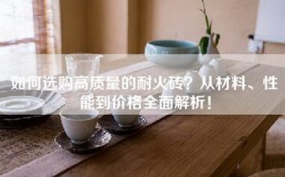 如何选购高质量的耐火砖？从材料、性能到价格全面解析！