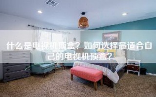 什么是电视机顶盒？如何选择最适合自己的电视机顶盒？