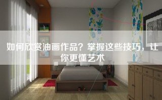 如何欣赏油画作品？掌握这些技巧，让你更懂艺术