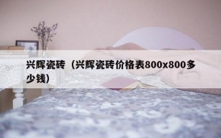 兴辉瓷砖（兴辉瓷砖价格表800x800多少钱）