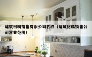 建筑材料销售有限公司名称（建筑材料销售公司营业范围）