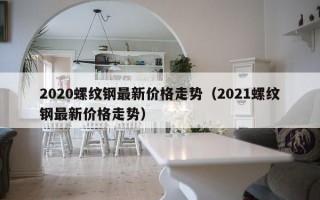 2020螺纹钢最新价格走势（2021螺纹钢最新价格走势）