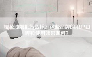 樱花油烟机怎么样？这些品牌的用户口碑和使用效果如何？