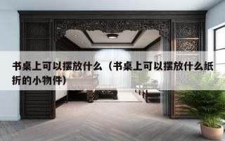 书桌上可以摆放什么（书桌上可以摆放什么纸折的小物件）