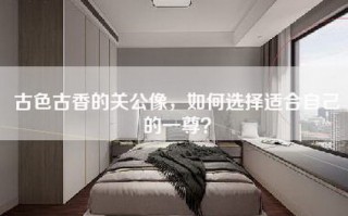 古色古香的关公像，如何选择适合自己的一尊？