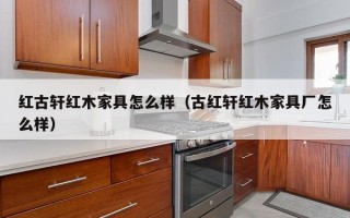 红古轩红木家具怎么样（古红轩红木家具厂怎么样）