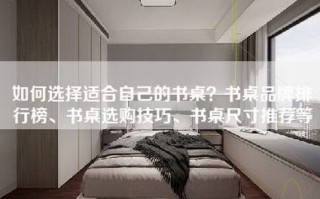 如何选择适合自己的书桌？书桌品牌排行榜、书桌选购技巧、书桌尺寸推荐等