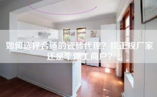 如何选择合适的瓷砖代理？找正规厂家还是个体工商户？