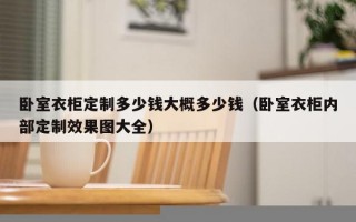 卧室衣柜定制多少钱大概多少钱（卧室衣柜内部定制效果图大全）