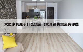 大型家具属于什么渠道（家具销售渠道有哪些）