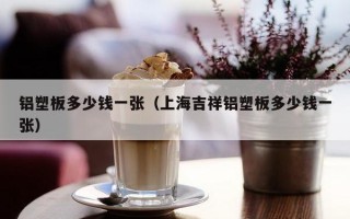 铝塑板多少钱一张（上海吉祥铝塑板多少钱一张）