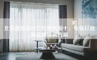 北京建筑设计公司排名前十，专业打造高品质建筑方案