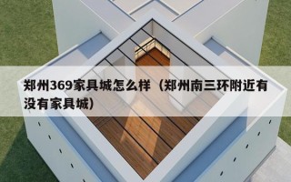 郑州369家具城怎么样（郑州南三环附近有没有家具城）