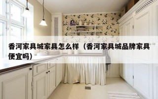 香河家具城家具怎么样（香河家具城品牌家具便宜吗）