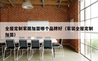 全屋定制家居加盟哪个品牌好（家装全屋定制加盟）