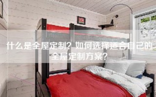 什么是全屋定制？如何选择适合自己的全屋定制方案？