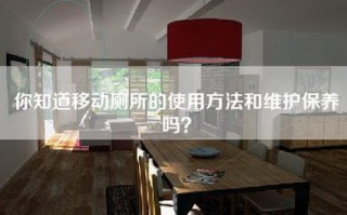 你知道移动厕所的使用方法和维护保养吗？