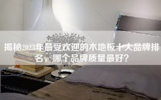 揭秘2023年更受欢迎的木地板十大品牌排名，哪个品牌质量更好？