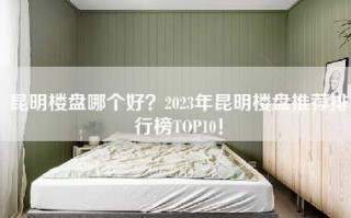 昆明楼盘哪个好？2023年昆明楼盘推荐排行榜TOP10！