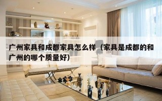 广州家具和成都家具怎么样（家具是成都的和广州的哪个质量好）