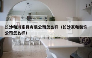 长沙和鸿家具有限公司怎么样（长沙家和装饰公司怎么样）