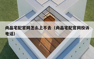 尚品宅配官网怎么上不去（尚品宅配官网投诉电话）