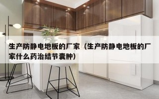 生产防静电地板的厂家（生产防静电地板的厂家什么药治结节囊肿）