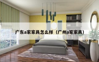 广东a家家具怎么样（广州a家家具）