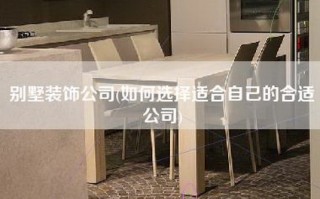 别墅装饰公司(如何选择适合自己的合适公司)