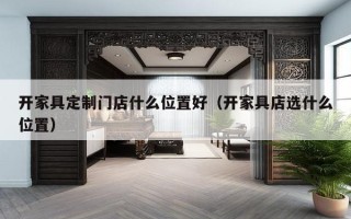 开家具定制门店什么位置好（开家具店选什么位置）