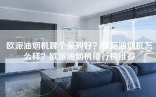 欧派油烟机哪个系列好？欧派油烟机怎么样？欧派油烟机排行榜推荐