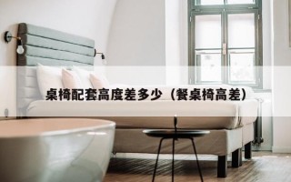 桌椅配套高度差多少（餐桌椅高差）