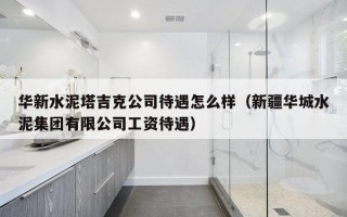 华新水泥塔吉克公司待遇怎么样（新疆华城水泥集团有限公司工资待遇）