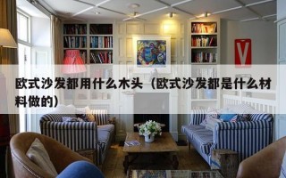 欧式沙发都用什么木头（欧式沙发都是什么材料做的）