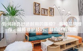 如何挑选舒适耐用的藤椅？-藤椅品牌推荐、藤椅维护技巧、藤椅选购指南