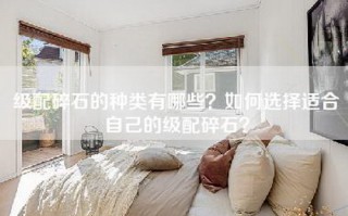 级配碎石的种类有哪些？如何选择适合自己的级配碎石？