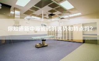 你知道新中源瓷砖的优势和特点吗？