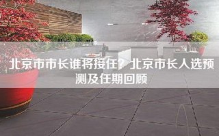 北京市市长谁将接任？北京市长人选预测及任期回顾