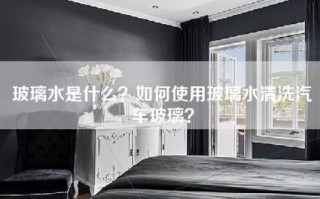 玻璃水是什么？如何使用玻璃水清洗汽车玻璃？