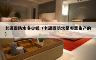 老顽固防水多少钱（老顽固防水是哪里生产的）