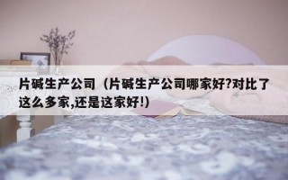 片碱生产公司（片碱生产公司哪家好?对比了这么多家,还是这家好!）