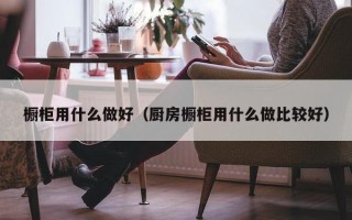 橱柜用什么做好（厨房橱柜用什么做比较好）