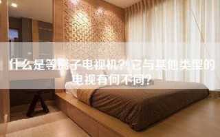 什么是等离子电视机？它与其他类型的电视有何不同？