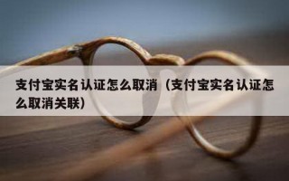 支付宝实名认证怎么取消（支付宝实名认证怎么取消关联）