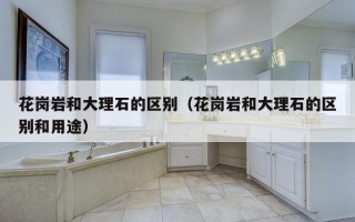 花岗岩和大理石的区别（花岗岩和大理石的区别和用途）