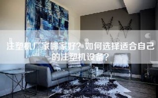 注塑机厂家哪家好？如何选择适合自己的注塑机设备？